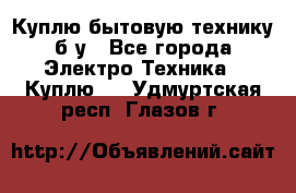 Куплю бытовую технику б/у - Все города Электро-Техника » Куплю   . Удмуртская респ.,Глазов г.